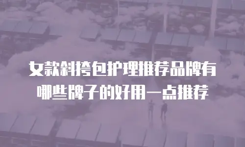 女款斜挎包护理推荐品牌有哪些牌子的好用一点推荐