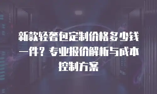 新款轻奢包定制价格多少钱一件？专业报价解析与成本控制方案