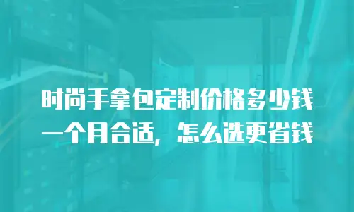 时尚手拿包定制价格多少钱一个月合适，怎么选更省钱