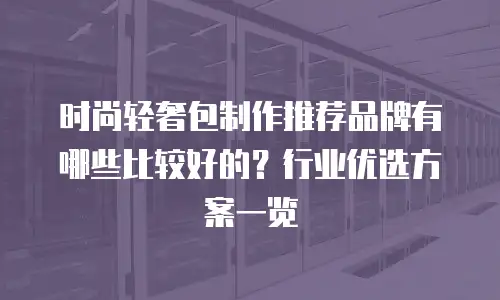 时尚轻奢包制作推荐品牌有哪些比较好的？行业优选方案一览