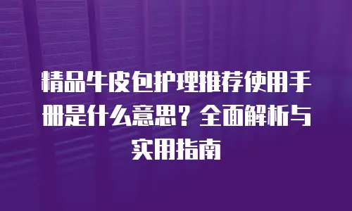 精品牛皮包护理推荐使用手册是什么意思？全面解析与实用指南