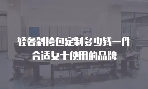 轻奢斜挎包定制多少钱一件合适女士使用的品牌