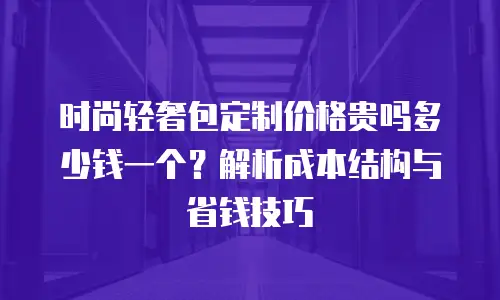 时尚轻奢包定制价格贵吗多少钱一个？解析成本结构与省钱技巧