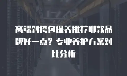 高端斜挎包保养推荐哪款品牌好一点？专业养护方案对比分析