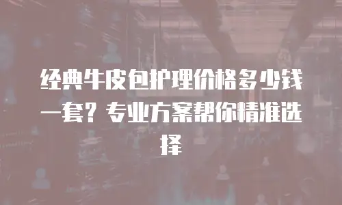 经典牛皮包护理价格多少钱一套？专业方案帮你精准选择