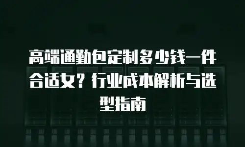 高端通勤包定制多少钱一件合适女？行业成本解析与选型指南