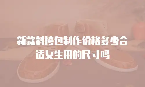 新款斜挎包制作价格多少合适女生用的尺寸吗