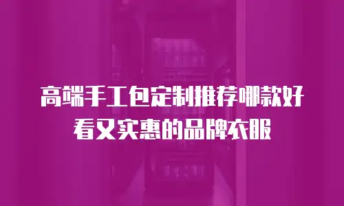 高端手工包定制推荐哪款好看又实惠的品牌衣服