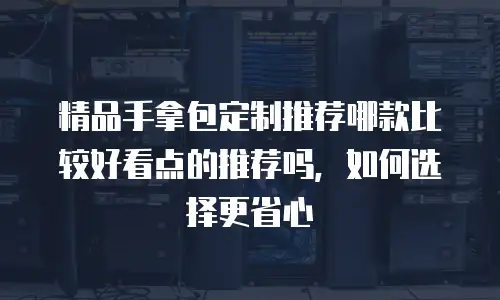 精品手拿包定制推荐哪款比较好看点的推荐吗，如何选择更省心