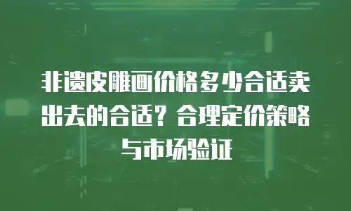 非遗皮雕画价格多少合适卖出去的合适？合理定价策略与市场验证