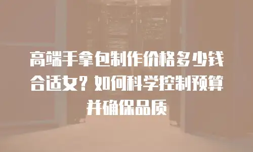 高端手拿包制作价格多少钱合适女？如何科学控制预算并确保品质