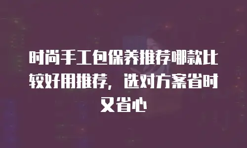 时尚手工包保养推荐哪款比较好用推荐，选对方案省时又省心
