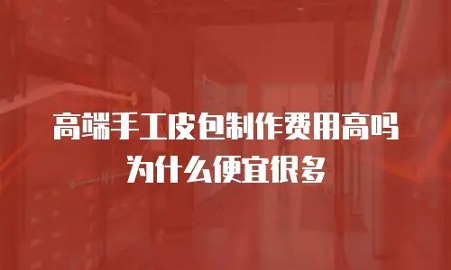 高端手工皮包制作费用高吗为什么便宜很多