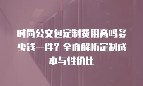 时尚公文包定制费用高吗多少钱一件？全面解析定制成本与性价比