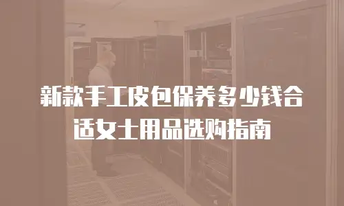 新款手工皮包保养多少钱合适女士用品选购指南