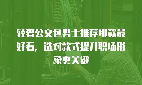 轻奢公文包男士推荐哪款最好看，选对款式提升职场形象更关键