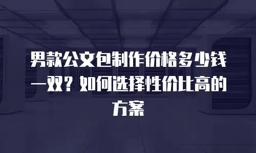 男款公文包制作价格多少钱一双？如何选择性价比高的方案