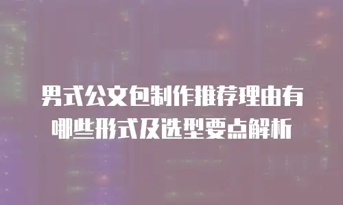 男式公文包制作推荐理由有哪些形式及选型要点解析