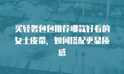 买轻奢包包推荐哪款好看的女士皮带，如何搭配更显质感