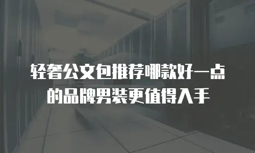 轻奢公文包推荐哪款好一点的品牌男装更值得入手