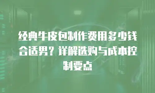 经典牛皮包制作费用多少钱合适男？详解选购与成本控制要点