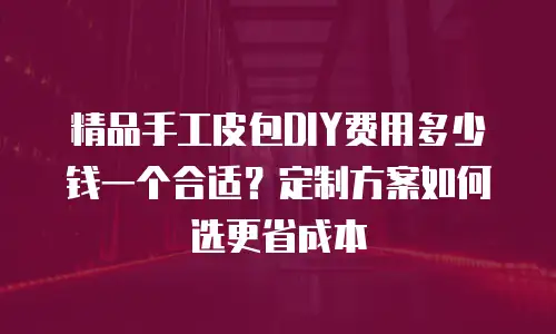 精品手工皮包DIY费用多少钱一个合适？定制方案如何选更省成本