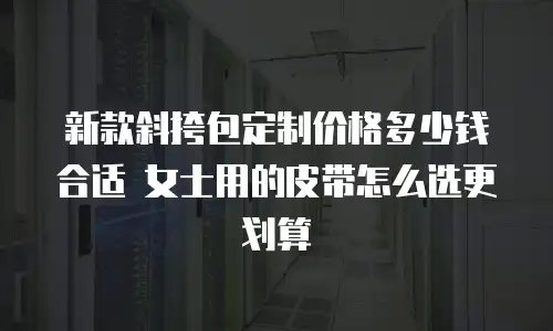 新款斜挎包定制价格多少钱合适 女士用的皮带怎么选更划算