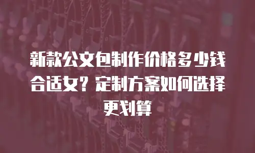 新款公文包制作价格多少钱合适女？定制方案如何选择更划算