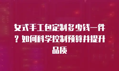女式手工包定制多少钱一件？如何科学控制预算并提升品质