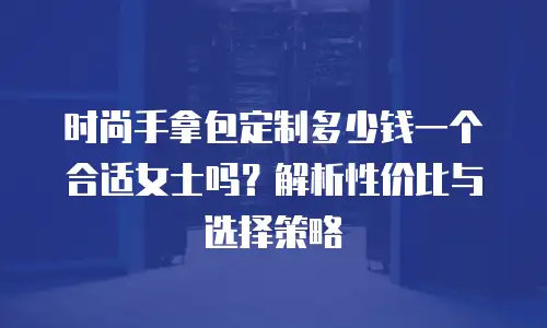 时尚手拿包定制多少钱一个合适女士吗？解析性价比与选择策略