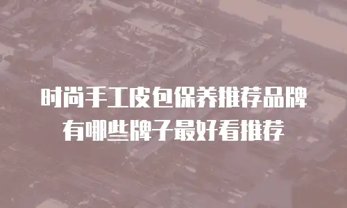 时尚手工皮包保养推荐品牌有哪些牌子最好看推荐
