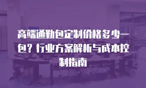 高端通勤包定制价格多少一包？行业方案解析与成本控制指南