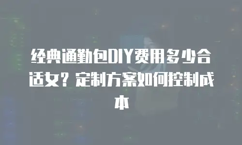 经典通勤包DIY费用多少合适女？定制方案如何控制成本