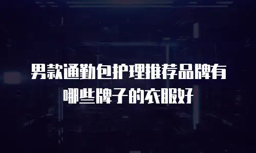 男款通勤包护理推荐品牌有哪些牌子的衣服好