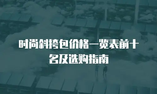 时尚斜挎包价格一览表前十名及选购指南