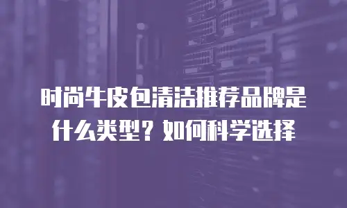 时尚牛皮包清洁推荐品牌是什么类型？如何科学选择