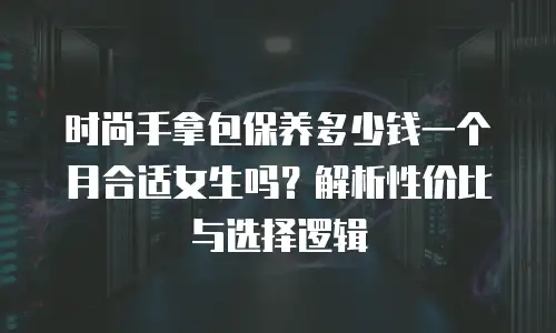 时尚手拿包保养多少钱一个月合适女生吗？解析性价比与选择逻辑