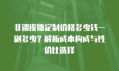 非遗皮雕定制价格多少钱一副多少？解析成本构成与性价比选择