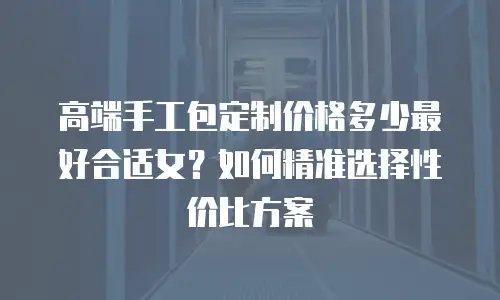 高端手工包定制价格多少最好合适女？如何精准选择性价比方案