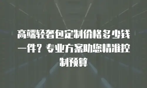 高端轻奢包定制价格多少钱一件？专业方案助您精准控制预算