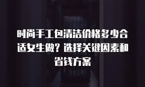 时尚手工包清洁价格多少合适女生做？选择关键因素和省钱方案