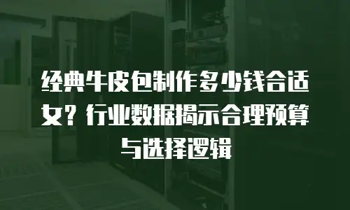 经典牛皮包制作多少钱合适女？行业数据揭示合理预算与选择逻辑
