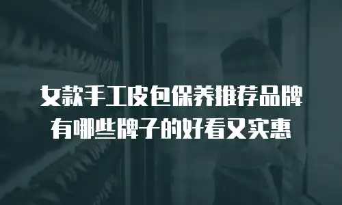 女款手工皮包保养推荐品牌有哪些牌子的好看又实惠