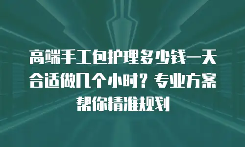 高端手工包护理多少钱一天合适做几个小时？专业方案帮你精准规划