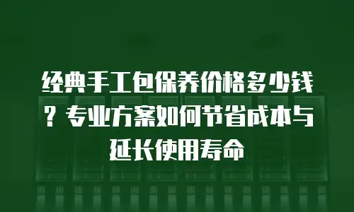经典手工包保养价格多少钱？专业方案如何节省成本与延长使用寿命