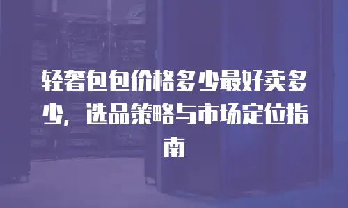 轻奢包包价格多少最好卖多少，选品策略与市场定位指南