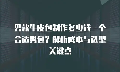 男款牛皮包制作多少钱一个合适男包？解析成本与选型关键点