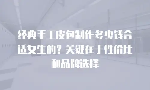 经典手工皮包制作多少钱合适女生的？关键在于性价比和品牌选择