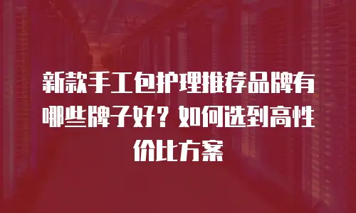 新款手工包护理推荐品牌有哪些牌子好？如何选到高性价比方案