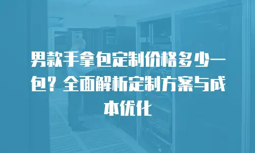 男款手拿包定制价格多少一包？全面解析定制方案与成本优化